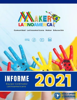 INFORME
Comunidad Latinoamericana Maker Educación
LATINOAMERICA
2021
2021
EDUCATECNO
ESCUELA SUPERIOR
LATINOAMERICANA
INFORMÁTICA Y EDUCACIÓN TECNOLÓGICA
Equipo Cordinador

Latinoamericano
 