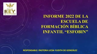 INFORME 2022 DE LA
ESCUELA DE
FORMACIÓN BÍBLICA
INFANTIL “ESFOBIN”
RESPONSABLE: PASTORA LICDA YUDITH DE GONZÁLEZ
 