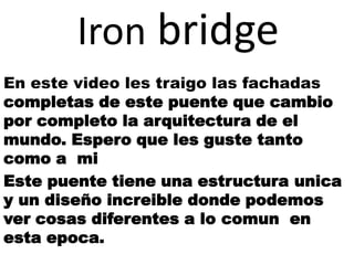 Iron bridge
En este video les traigo las fachadas
completas de este puente que cambio
por completo la arquitectura de el
mundo. Espero que les guste tanto
como a mi
Este puente tiene una estructura unica
y un diseño increible donde podemos
ver cosas diferentes a lo comun en
esta epoca.
 
