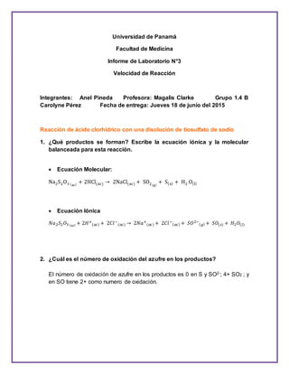 Universidad de Panamá
Facultad de Medicina
Informe de Laboratorio N°3
Velocidad de Reacción
Integrantes: Anel Pineda Profesora: Magalis Clarke Grupo 1.4 B
Carolyne Pérez Fecha de entrega: Jueves 18 de junio del 2015
Reacción de ácido clorhídrico con una disolución de tiosulfato de sodio
1. ¿Qué productos se forman? Escribe la ecuación iónica y la molecular
balanceada para esta reacción.
 Ecuación Molecular:
Na2S2O3 (ac)
+ 2HCl(ac) → 2NaCl(ac) + SO2(g)
+ S(s) + H2 O(l)
 Ecuación Iónica
𝑁𝑎2 𝑆2 𝑂3( 𝑎𝑐) + 2𝐻+
(𝑎𝑐) + 2𝐶𝑙−
(𝑎𝑐) → 2𝑁𝑎+
(𝑎𝑐) + 2𝐶𝑙−
( 𝑎𝑐) + 𝑆𝑂2−
( 𝑔) + 𝑆𝑂(𝑠) + 𝐻2 𝑂(𝑙)
2. ¿Cuál es el número de oxidación del azufre en los productos?
El número de oxidación de azufre en los productos es 0 en S y SO2-; 4+ SO2 ; y
en SO tiene 2+ como numero de oxidación.
 