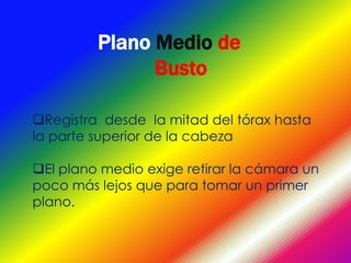 Plano Medio de
               Busto

Registra desde la mitad del tórax hasta
la parte superior de la cabeza

El plano medio exige retirar la cámara un
poco más lejos que para tomar un primer
plano.
 