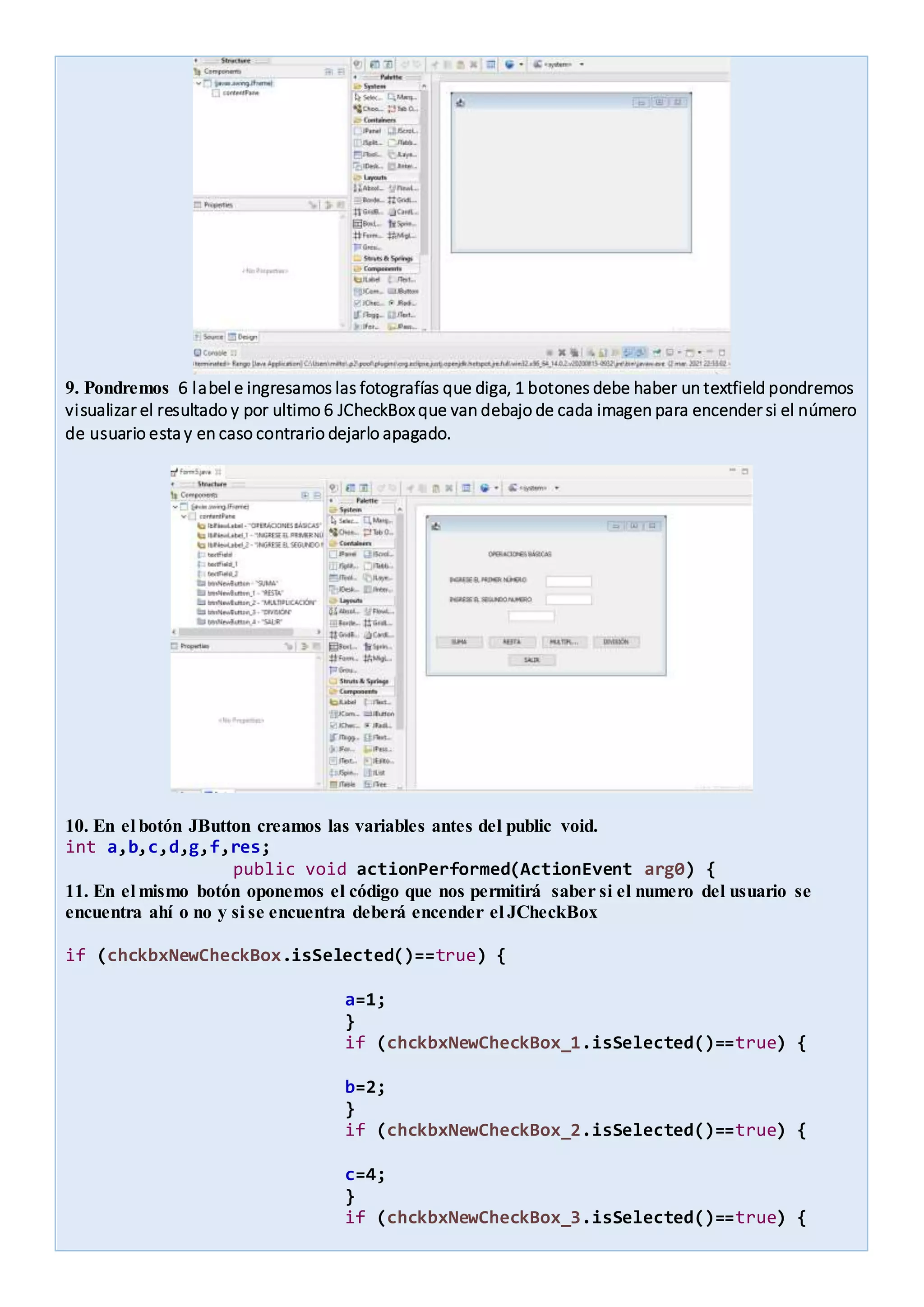 9. Pondremos 6 label e ingresamos las fotografías que diga, 1 botones debe haber un textfield pondremos
visualizar el resultado y por ultimo 6 JCheckBoxque van debajo de cada imagen para encender si el número
de usuario esta y en caso contrario dejarlo apagado.
10. En el botón JButton creamos las variables antes del public void.
int a,b,c,d,g,f,res;
public void actionPerformed(ActionEvent arg0) {
11. En el mismo botón oponemos el código que nos permitirá saber si el numero del usuario se
encuentra ahí o no y si se encuentra deberá encender el JCheckBox
if (chckbxNewCheckBox.isSelected()==true) {
a=1;
}
if (chckbxNewCheckBox_1.isSelected()==true) {
b=2;
}
if (chckbxNewCheckBox_2.isSelected()==true) {
c=4;
}
if (chckbxNewCheckBox_3.isSelected()==true) {
 