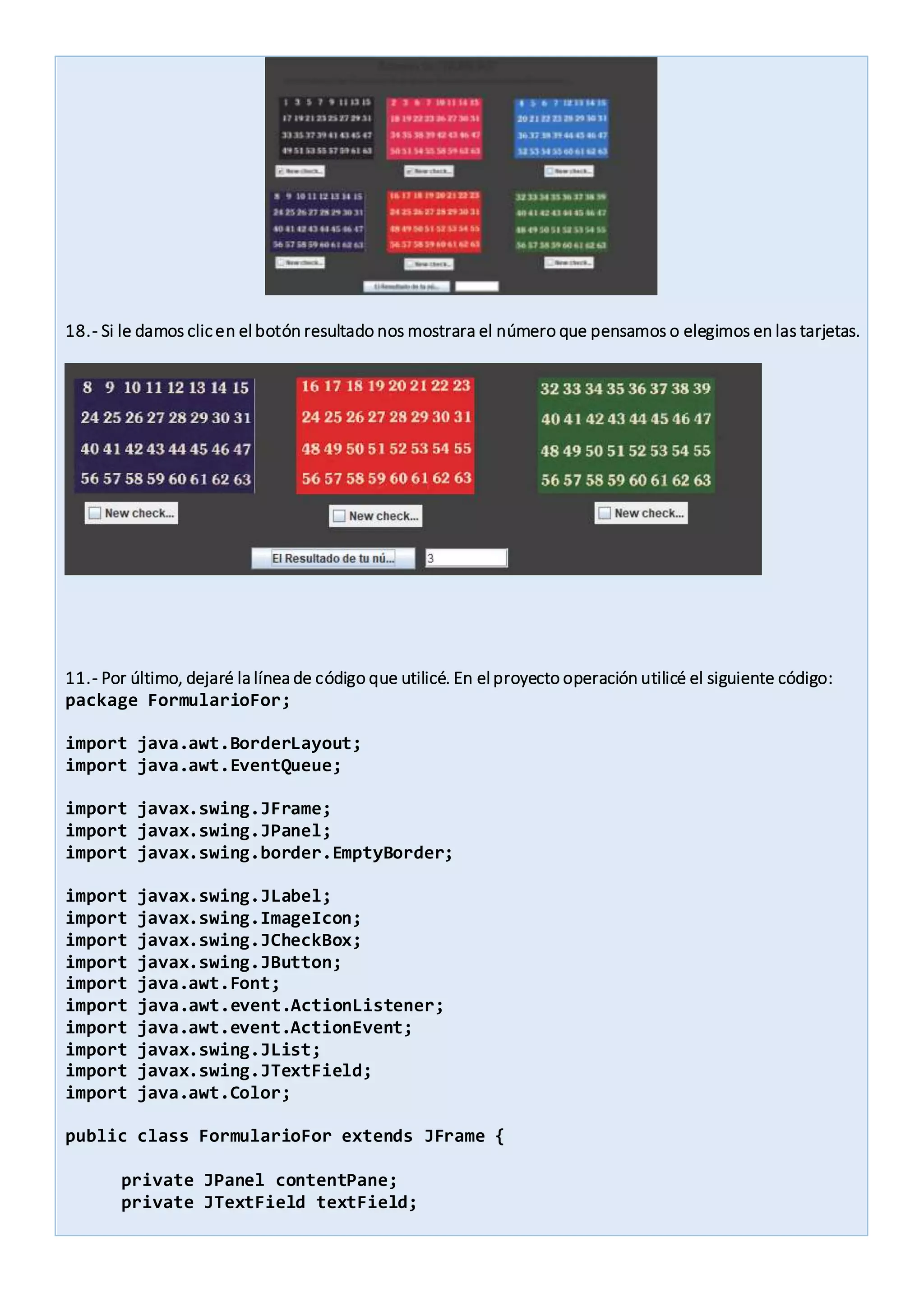 18.- Si le damos clicen el botón resultado nos mostrara el número que pensamos o elegimos en las tarjetas.
11.- Por último, dejaré la línea de código que utilicé. En el proyecto operación utilicé el siguiente código:
package FormularioFor;
import java.awt.BorderLayout;
import java.awt.EventQueue;
import javax.swing.JFrame;
import javax.swing.JPanel;
import javax.swing.border.EmptyBorder;
import javax.swing.JLabel;
import javax.swing.ImageIcon;
import javax.swing.JCheckBox;
import javax.swing.JButton;
import java.awt.Font;
import java.awt.event.ActionListener;
import java.awt.event.ActionEvent;
import javax.swing.JList;
import javax.swing.JTextField;
import java.awt.Color;
public class FormularioFor extends JFrame {
private JPanel contentPane;
private JTextField textField;
 