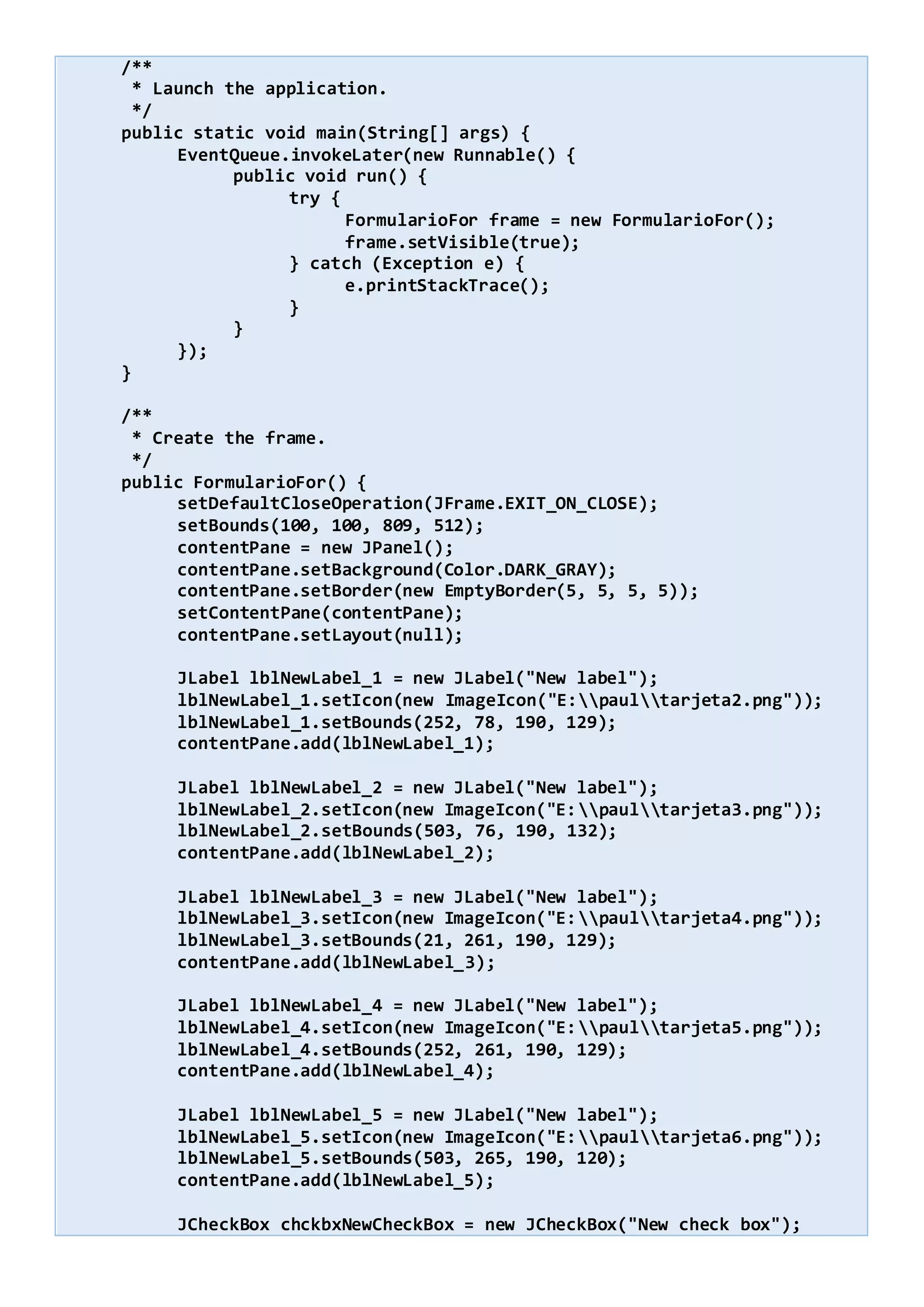 /**
* Launch the application.
*/
public static void main(String[] args) {
EventQueue.invokeLater(new Runnable() {
public void run() {
try {
FormularioFor frame = new FormularioFor();
frame.setVisible(true);
} catch (Exception e) {
e.printStackTrace();
}
}
});
}
/**
* Create the frame.
*/
public FormularioFor() {
setDefaultCloseOperation(JFrame.EXIT_ON_CLOSE);
setBounds(100, 100, 809, 512);
contentPane = new JPanel();
contentPane.setBackground(Color.DARK_GRAY);
contentPane.setBorder(new EmptyBorder(5, 5, 5, 5));
setContentPane(contentPane);
contentPane.setLayout(null);
JLabel lblNewLabel_1 = new JLabel("New label");
lblNewLabel_1.setIcon(new ImageIcon("E:paultarjeta2.png"));
lblNewLabel_1.setBounds(252, 78, 190, 129);
contentPane.add(lblNewLabel_1);
JLabel lblNewLabel_2 = new JLabel("New label");
lblNewLabel_2.setIcon(new ImageIcon("E:paultarjeta3.png"));
lblNewLabel_2.setBounds(503, 76, 190, 132);
contentPane.add(lblNewLabel_2);
JLabel lblNewLabel_3 = new JLabel("New label");
lblNewLabel_3.setIcon(new ImageIcon("E:paultarjeta4.png"));
lblNewLabel_3.setBounds(21, 261, 190, 129);
contentPane.add(lblNewLabel_3);
JLabel lblNewLabel_4 = new JLabel("New label");
lblNewLabel_4.setIcon(new ImageIcon("E:paultarjeta5.png"));
lblNewLabel_4.setBounds(252, 261, 190, 129);
contentPane.add(lblNewLabel_4);
JLabel lblNewLabel_5 = new JLabel("New label");
lblNewLabel_5.setIcon(new ImageIcon("E:paultarjeta6.png"));
lblNewLabel_5.setBounds(503, 265, 190, 120);
contentPane.add(lblNewLabel_5);
JCheckBox chckbxNewCheckBox = new JCheckBox("New check box");
 
