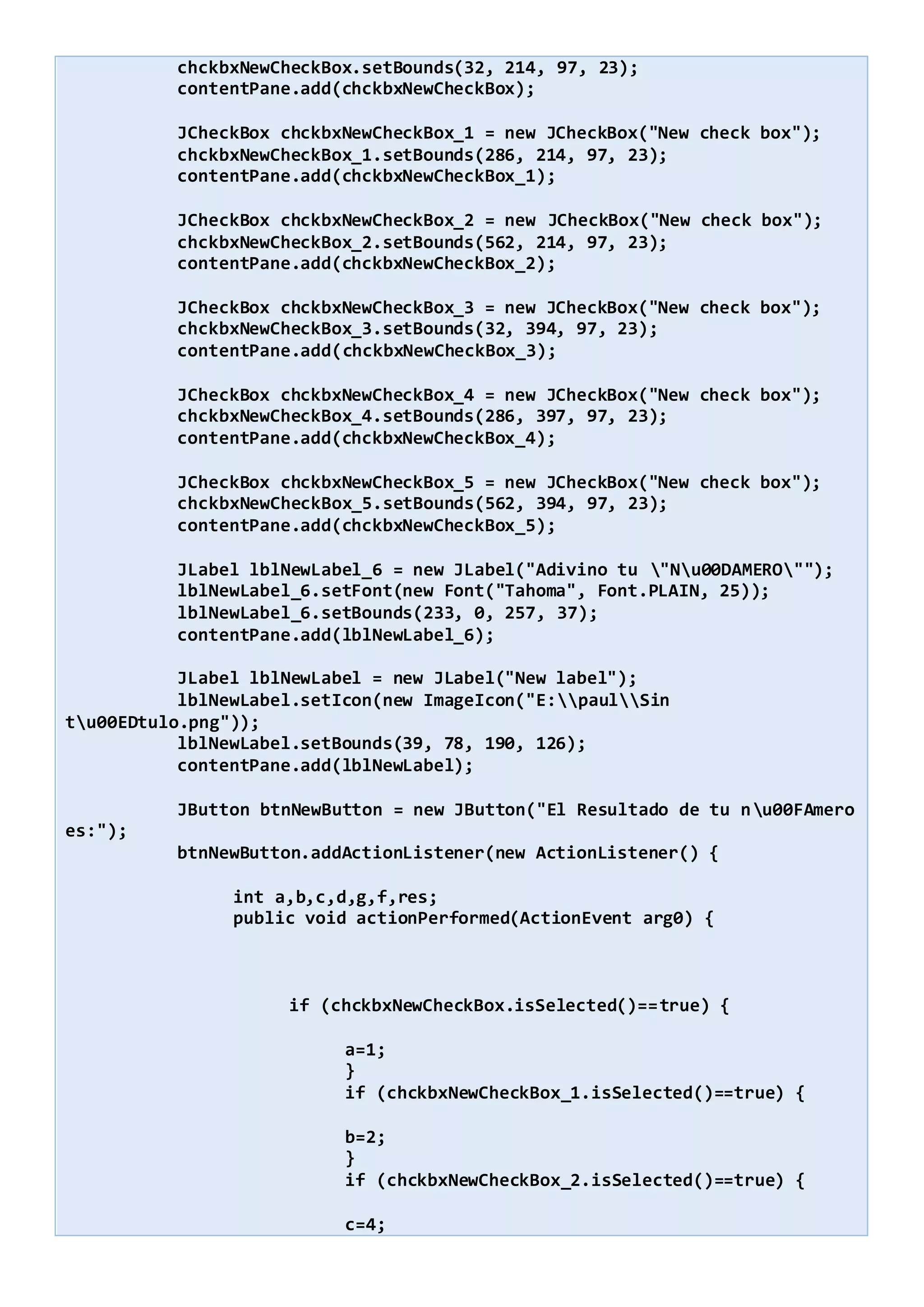 chckbxNewCheckBox.setBounds(32, 214, 97, 23);
contentPane.add(chckbxNewCheckBox);
JCheckBox chckbxNewCheckBox_1 = new JCheckBox("New check box");
chckbxNewCheckBox_1.setBounds(286, 214, 97, 23);
contentPane.add(chckbxNewCheckBox_1);
JCheckBox chckbxNewCheckBox_2 = new JCheckBox("New check box");
chckbxNewCheckBox_2.setBounds(562, 214, 97, 23);
contentPane.add(chckbxNewCheckBox_2);
JCheckBox chckbxNewCheckBox_3 = new JCheckBox("New check box");
chckbxNewCheckBox_3.setBounds(32, 394, 97, 23);
contentPane.add(chckbxNewCheckBox_3);
JCheckBox chckbxNewCheckBox_4 = new JCheckBox("New check box");
chckbxNewCheckBox_4.setBounds(286, 397, 97, 23);
contentPane.add(chckbxNewCheckBox_4);
JCheckBox chckbxNewCheckBox_5 = new JCheckBox("New check box");
chckbxNewCheckBox_5.setBounds(562, 394, 97, 23);
contentPane.add(chckbxNewCheckBox_5);
JLabel lblNewLabel_6 = new JLabel("Adivino tu "Nu00DAMERO"");
lblNewLabel_6.setFont(new Font("Tahoma", Font.PLAIN, 25));
lblNewLabel_6.setBounds(233, 0, 257, 37);
contentPane.add(lblNewLabel_6);
JLabel lblNewLabel = new JLabel("New label");
lblNewLabel.setIcon(new ImageIcon("E:paulSin
tu00EDtulo.png"));
lblNewLabel.setBounds(39, 78, 190, 126);
contentPane.add(lblNewLabel);
JButton btnNewButton = new JButton("El Resultado de tu nu00FAmero
es:");
btnNewButton.addActionListener(new ActionListener() {
int a,b,c,d,g,f,res;
public void actionPerformed(ActionEvent arg0) {
if (chckbxNewCheckBox.isSelected()==true) {
a=1;
}
if (chckbxNewCheckBox_1.isSelected()==true) {
b=2;
}
if (chckbxNewCheckBox_2.isSelected()==true) {
c=4;
 