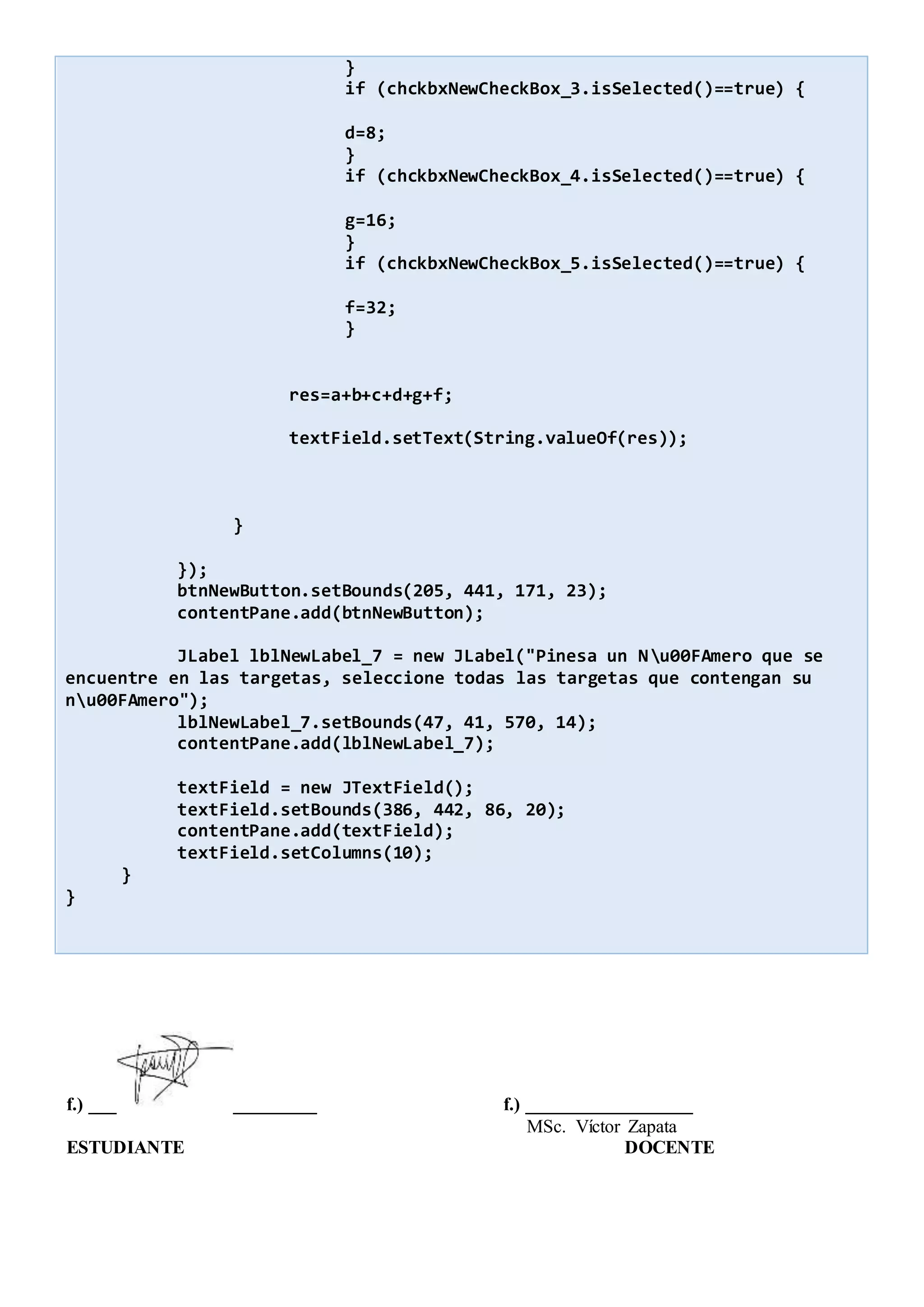 }
if (chckbxNewCheckBox_3.isSelected()==true) {
d=8;
}
if (chckbxNewCheckBox_4.isSelected()==true) {
g=16;
}
if (chckbxNewCheckBox_5.isSelected()==true) {
f=32;
}
res=a+b+c+d+g+f;
textField.setText(String.valueOf(res));
}
});
btnNewButton.setBounds(205, 441, 171, 23);
contentPane.add(btnNewButton);
JLabel lblNewLabel_7 = new JLabel("Pinesa un Nu00FAmero que se
encuentre en las targetas, seleccione todas las targetas que contengan su
nu00FAmero");
lblNewLabel_7.setBounds(47, 41, 570, 14);
contentPane.add(lblNewLabel_7);
textField = new JTextField();
textField.setBounds(386, 442, 86, 20);
contentPane.add(textField);
textField.setColumns(10);
}
}
f.) ___ _________ f.) __________________
MSc. Víctor Zapata
ESTUDIANTE DOCENTE
 