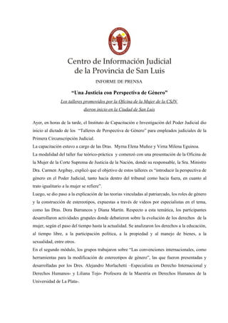 INFORME DE PRENSA

                      “Una Justicia con Perspectiva de Género”
                Los talleres promovidos por la Oficina de la Mujer de la CSJN
                              dieron inicio en la Ciudad de San Luis

Ayer, en horas de la tarde, el Instituto de Capacitación e Investigación del Poder Judicial dio
inicio al dictado de los “Talleres de Perspectiva de Género” para empleados judiciales de la
Primera Circunscripción Judicial.
La capacitación estuvo a cargo de las Dras. Myrna Elena Muñoz y Virna Milena Eguinoa.
La modalidad del taller fue teórico-práctica y comenzó con una presentación de la Oficina de
la Mujer de la Corte Suprema de Justicia de la Nación, donde su responsable, la Sra. Ministro
Dra. Carmen Argibay, explicó que el objetivo de estos talleres es “introducir la perspectiva de
género en el Poder Judicial, tanto hacia dentro del tribunal como hacia fuera, en cuanto al
trato igualitario a la mujer se refiere”.
Luego, se dio paso a la explicación de las teorías vinculadas al patriarcado, los roles de género
y la construcción de estereotipos, expuestas a través de videos por especialistas en el tema,
como las Dras. Dora Barrancos y Diana Martín. Respecto a esta temática, los participantes
desarrollaron actividades grupales donde debatieron sobre la evolución de los derechos de la
mujer, según el paso del tiempo hasta la actualidad. Se analizaron los derechos a la educación,
al tiempo libre, a la participación política, a la propiedad y al manejo de bienes, a la
sexualidad, entre otros.
En el segundo módulo, los grupos trabajaron sobre “Las convenciones internacionales, como
herramientas para la modificación de estereotipos de género”, las que fueron presentadas y
desarrolladas por los Dres. Alejandro Morlachetti –Especialista en Derecho Internacional y
Derechos Humanos- y Liliana Tojo- Profesora de la Maestría en Derechos Humanos de la
Universidad de La Plata-.
 