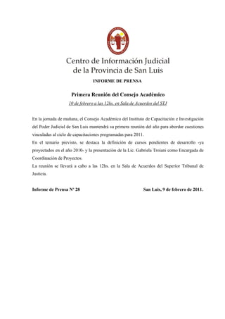 INFORME DE PRENSA
Primera Reunión del Consejo Académico
10 de febrero a las 12hs. en Sala de Acuerdos del STJ
En la jornada de mañana, el Consejo Académico del Instituto de Capacitación e Investigación
del Poder Judicial de San Luis mantendrá su primera reunión del año para abordar cuestiones
vinculadas al ciclo de capacitaciones programadas para 2011.
En el temario previsto, se destaca la definición de cursos pendientes de desarrollo -ya
proyectados en el año 2010- y la presentación de la Lic. Gabriela Troiani como Encargada de
Coordinación de Proyectos.
La reunión se llevará a cabo a las 12hs. en la Sala de Acuerdos del Superior Tribunal de
Justicia.
Informe de Prensa Nº 28 San Luis, 9 de febrero de 2011.