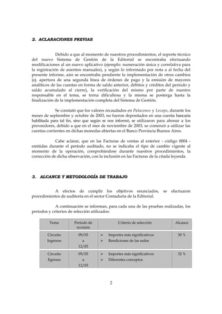 2
22.. AACCLLAARRAACCIIOONNEESS PPRREEVVIIAASS
Debido a que al momento de nuestros procedimientos, el soporte técnico
del nuevo Sistema de Gestión de la Editorial se encontraba efectuando
modificaciones al un nuevo aplicativo (ejemplo: numeración única y correlativa para
la registración de asientos manuales), y según lo informado por nota a al fecha del
presente informe, aún se encontraba pendiente la implementación de otros cambios
(ej. apertura de una segunda línea de órdenes de pago y la emisión de mayores
analíticos de las cuentas en forma de saldo anterior, débitos y créditos del período y
saldo acumulado al cierre), la verificación del mismo por parte de nuestro
responsable en el tema, se torna dificultosa y la misma se posterga hasta la
finalización de la implementación completa del Sistema de Gestión.
Se constató que los valores recaudados en Patacones y Lecops, durante los
meses de septiembre y octubre de 2003, no fueron depositados en una cuenta bancaria
habilitada para tal fin, sino que según se nos informó, se utilizaron para abonar a los
proveedores, debido a que en el mes de noviembre de 2003, se comenzó a utilizar las
cuentas corrientes en dichas monedas abiertas en el Banco Provincia Buenos Aires.
Cabe aclarar, que en las Facturas de ventas al exterior - código 0004 -
emitidas durante el período auditado, no se indicaba el tipo de cambio vigente al
momento de la operación, comprobándose durante nuestros procedimientos, la
corrección de dicha observación, con la inclusión en las Facturas de la citada leyenda.
33.. AALLCCAANNCCEE YY MMEETTOODDOOLLOOGGÍÍAA DDEE TTRRAABBAAJJOO
A efectos de cumplir los objetivos enunciados, se efectuaron
procedimientos de auditoría en el sector Contaduría de la Editorial.
A continuación se informan, para cada una de las pruebas realizadas, los
períodos y criterios de selección utilizados:
Tema Período de
revisión
Criterio de selección Alcance
Circuito
Ingresos
09/03
a
12/03
Importes más significativos
Rendiciones de las sedes
30 %
Circuito
Egresos
09/03
a
12/03
Importes más significativos
Diferentes conceptos
32 %
 