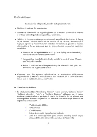 5
5.3. Circuito Egresos
En relación a esta prueba, nuestro trabajo consistió en:
Realizar el corte de documentación.
Identificar las Ordenes de Pago integrantes de la muestra y verificar el soporte
o archivo utilizado para la salvaguarda de las mismas.
Solicitar la documentación que constituye el respaldo de las Ordenes de Pago y
de los Asientos Contables seleccionados a través de los listados “Movimientos de
Caja por Egresos” y “Diario General” emitidos por sistema y puestos a nuestra
disposición, a fin de examinar que los comprobantes reúnan los siguientes
requisitos:
Cumplan con las disposiciones de la R.G. (DGI) 3419/91 y sus modificatorias y
sean extendidos a nombre de la Editorial.
Se encuentren cancelados con el sello fechador y con la leyenda "Pagado
por Tesorería" o similar.
Exista la autorización correspondiente y la naturaleza del gasto sea
razonable con el giro de la Editorial.
Constatar que los egresos seleccionados se encuentren debidamente
registrados en el Mayor Analítico listado por Tesorería, en el Libro Subdiario
Banco y en el Subdiario Acreedores Varios.
5.4. Visualización de Libros
Se solicitaron los libros "Inventario y Balances", "Diario General", "Subdiario Bancos",
"Subdiario Acreedores Varios", y "Subdiario Deudores" utilizados en el sector
contable, procediéndose a verificar el estado de situación de los mismos, que
fueron puestos a nuestra disposición y a relevar las características que poseen dichos
registros, relacionados con:
N° e Identificación del Libro
Fecha de rúbrica
N° de folios totales
Sistema de registración (manual, encuadernado, etc.)
Datos de la última registración (fecha, concepto, importe y número de folio
utilizado). Datos de los últimos saldos acumulados (fecha e importe)
 