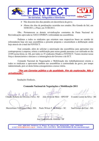 Federação Nacional dos Trabalhadores em Empresas
                               de Corr eios, Telégr afos e Similares

                              Não desconto dos dias parados em decorrência da greve;
                              Abono dos dias de paralisações ocorridas nos estados: Rio Grande do Sul, em
                              10/08/2011, e Piauí, em 31/08/2011.

             Obs.: Permanecem as demais reivindicações constantes da Pauta Nacional de
   Reivindicações aprovada no XXX CONREP e referendada nas assembléias.

              Pedimos a todos os sindicatos que orientem suas respectivas bases no sentido de
   referendarem hoje em suas assembléias a presente proposta e encaminhem a deliberação ainda
   hoje através do e-mail da FENTECT.

              Este comando, além de solicitar a autorização das assembléias para apresentar esta
   contraproposta à empresa, reitera a mobilização para nossa grande passeata a ser realizada no dia
   23/09 (sexta-feira), às 16h, por todos os 35 sindicatos filiados a FENTECT. Vamos mostrar nossa
   força e denunciarmos o descaso e a intransigência do Governo e da ECT.

             Comando Nacional de Negociações e Mobilização dos trabalhadores(as) orienta a
   todos os sindicatos a aprovarem também nas assembléias a continuidade da greve, por tempo
   indeterminado, pois só desta forma conseguiremos a nossa vitória.

             “Por um Correios público e de qualidade. Fim da exploração. Não à
   privatização”.

                 Saudações Sindicais,


                              Comando Nacional de Negociações e Mobilização 2011



Cláudio Roberto de Oliveira e Silva - RJ                            João Alves de Melo – RPO/SP                              Evandro Leonir da Silva – RS




Maximiliano Velazques Filho – MA                             Paulo Wilson T. de Araújo – SC                                  Saul Gomes da Cruz – BA




                                                         José Gonçalves de Almeida– DF

                       End.: SDS Edif. Venâncio “V” Bloco “R” loja n.º 60 - Brasília/DF - CEP: 70393-904
       e - m a i l : f e n t e c t @ f e n t e c t . o r g . b r - t e l e f a x : . ( 0 6 1 ) 3 3 2 3 - 8 8 1 0 CNPJ 03.659.034/0001–80- Site: www.fentect.org.br
 