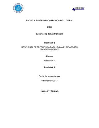 ESCUELA SUPERIOR POLITÉCNICA DEL LITORAL

FIEC

Laboratorio de Electrónica B

Práctica # 2
RESPUESTA DE FRECUENCIA PARA LOS AMPLIFICADORES
TRANSISTORIZADOS

Alumno:
Juan Lucín F.

Paralelo # 3

Fecha de presentación:
6 Noviembre 2013

2013 – 2° TÉRMINO

 