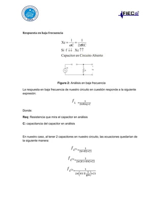 𝐑𝐞𝐬𝐩𝐮𝐞𝐬𝐭𝐚 𝐞𝐧 𝐛𝐚𝐣𝐚 𝐟𝐫𝐞𝐜𝐮𝐞𝐧𝐜𝐢𝐚

Figura 2: Análisis en baja frecuencia
La respuesta en baja frecuencia de nuestro circuito en cuestión responde a la siguiente
expresión:

𝑓𝐿

1
=
2𝜋𝑅𝑒𝑞∗𝐶

Donde:
Req: Resistencia que mira el capacitor en análisis
C: capacitancia del capacitor en análisis

En nuestro caso, al tener 2 capacitores en nuestro circuito, las ecuaciones quedarían de
la siguiente manera:

𝑓 𝐿 𝐶1 =

1
2𝜋∗𝑅2∗𝐶1

𝑓 𝐿 𝐶2=
𝑓 𝐿 𝐶3=

1
2𝜋(𝑅1+𝑅4)∗𝐶2
1

2𝜋(𝑅3 ll

1
)∗𝐶3
gm

 