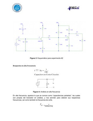 Figura 3: Esquemático para experimento #2

𝐑𝐞𝐬𝐩𝐮𝐞𝐬𝐭𝐚 𝐞𝐧 𝐚𝐥𝐭𝐚 𝐟𝐫𝐞𝐜𝐮𝐞𝐧𝐜𝐢𝐚

Figura 4: Análisis en alta frecuencia
En alta frecuencia, aparece lo que se conoce como “capacitancias parásitas”, las cuales
son propias del transistor en análisis, y nos servirán para obtener sus respectivas
frecuencias, así como también la frecuencia de corte.

𝑓𝐻

=

1
2𝜋𝑅𝑒𝑞∗𝐶𝑒𝑞

 