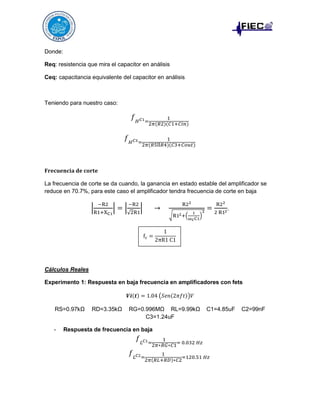 Donde:
Req: resistencia que mira el capacitor en análisis
Ceq: capacitancia equivalente del capacitor en análisis

Teniendo para nuestro caso:

𝑓 𝐻 𝐶1=

1
2𝜋(𝑅2)(𝐶1+𝐶𝑖𝑛)

𝑓 𝐻 𝐶3 =

1
2𝜋(𝑅5ll𝑅4)(𝐶3+𝐶𝑜𝑢𝑡)

𝐅𝐫𝐞𝐜𝐮𝐞𝐧𝐜𝐢𝐚 𝐝𝐞 𝐜𝐨𝐫𝐭𝐞
La frecuencia de corte se da cuando, la ganancia en estado estable del amplificador se
reduce en 70.7%, para este caso el amplificador tendra frecuencia de corte en baja

|

−R2
R1+XC1

|=|

−R2
√2R1

|

R22

→

√R12 +(

fc =

2
1
)
ωc C1

=

R22
2 R12

.

1
2πR1 C1

Cálculos Reales
Experimento 1: Respuesta en baja frecuencia en amplificadores con fets
𝑽𝒊(𝒕) = 1.04 (𝑆𝑒𝑛(2𝜋𝑓𝑡))𝑉
RS=0.97kΩ

-

RD=3.35kΩ

RG=0.996MΩ RL=9.99kΩ
C3=1.24uF

C1=4.85uF

Respuesta de frecuencia en baja

𝑓 𝐿 𝐶1=

1
= 0.032 𝐻𝑧
2𝜋∗𝑅𝐺∗𝐶1

𝑓 𝐿 𝐶2=

1
=120.51 𝐻𝑧
2𝜋(𝑅𝐿+𝑅𝐷)∗𝐶2

C2=99nF

 