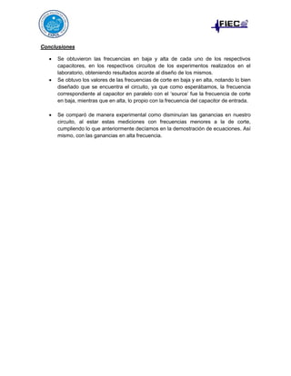 Conclusiones






Se obtuvieron las frecuencias en baja y alta de cada uno de los respectivos
capacitores, en los respectivos circuitos de los experimentos realizados en el
laboratorio, obteniendo resultados acorde al diseño de los mismos.
Se obtuvo los valores de las frecuencias de corte en baja y en alta, notando lo bien
diseñado que se encuentra el circuito, ya que como esperábamos, la frecuencia
correspondiente al capacitor en paralelo con el ‘source’ fue la frecuencia de corte
en baja, mientras que en alta, lo propio con la frecuencia del capacitor de entrada.
Se comparó de manera experimental como disminuían las ganancias en nuestro
circuito, al estar estas mediciones con frecuencias menores a la de corte,
cumpliendo lo que anteriormente decíamos en la demostración de ecuaciones. Así
mismo, con las ganancias en alta frecuencia.

 