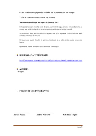 Página 5 
6.- Es usado como pigmento inhibidor de la proliferación de hongos. 
7.- Se le usa como componente de pinturas 
Tratamiento en el hogar por ingeta de óxido de zinc? 
Si la persona ingirió mucho óxido de zinc, suminístrele agua o leche inmediatamente, a 
menos que esté vomitando o tenga una disminución de su lucidez mental. 
Si el químico entró en contacto con la piel o los ojos, enjuague con abundante agua 
durante al menos 15 minutos. 
Si la persona aspiró (inhaló) el químico, trasládela a un sitio donde pueda tomar aire 
fresco. 
Igualmente, llame al médico o al Centro de Toxicología. 
BIBLIOGRAFÍA Y WEBGRAFÍA 
http://buenosaber.blogspot.com/2011/08/oxido-de-zinc-beneficios-del-oxido-de.html 
AUTORIA 
Ninguna 
 FIRMAS DE LOS INTEGRANTES 
________________ __________________ ______________ 
Xavier Pineda Andrés Valverde Cristhian Trujillo 
 