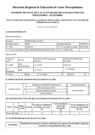 Dirección Regional de Educación de Lima Metropolitana
INFORME MENSUAL DE LAS ACTIVIDADES REALIZADAS POR LOS
PROFESORES - SETIEMBRE
EN EL MARCO DE ESTRATEGIA NACIONAL EDUCACIÓN A DISTANCIA Y EL ESTADO DE
EMERGENCIA COVID 19
RVM 155-2021-MINEDU
I. DATOS GENERALES
Datos del profesor/a
Nombres ESPERANZA JUANA
Apellido Paterno DIAZ Apellido Materno BARTOLO
1.1. DNI 15856511 1.2.	N° de teléfono celular 962223688
1.3.	Correo electrónico EDIAZBARTOLO14@GMAIL.COM 1.4.	N° teléfono fijo
Datos de la IE
Código de
local
338723
Nombre de la IE o programa
educativo
0108 SANTA ROSA DE
QUIVES
1.5.	DRE
Lima
Metropolitana
1.6. UGEL UGEL 06
1.7.
Modalidad
EBR 1.8.	Nivel Primaria
1.9.	Área Todas 1.10. Grado 2° Sección C
II.	MODALIDAD DE TRABAJO REALIZADO EN EL MES
Trabajo remoto X
Trabajo en modalidad semipresencial Trabajo presencial
Días de trabajo remoto
Horario laboral
Días de trabajo presencial
Horario laboral
III.	ESTUDIANTES CON LOS QUE SE INTERACTÚO DURANTE EL MES
Nivel Área
Edad /
Grado
Sección
No total de estudiantes
en el aula a su cargo


(E)
No de estudiantes
con los que
interactúo


(a)
No de estudiantes con
los que no interactúo


(b)=E-a
Primaria Todas 2° C 31 31 0
IV.	ACTIVIDADES REALIZADAS EN EL MES
Actividades
Describa brevemente las acciones realizadas con respecto a la actividad o señale las
razones si no fue posible llevarla a cabo
 