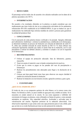 “la calidad esta en ti, no dejes que otros Sufran las consecuencias“ Página 4
 RESULTADOS
El porcentaje real de óxido zinc de acuerdo a los cálculos realizados con los datos de la
práctica ejecutada es de 105 %.
 INTERPRETACION
De acuerdo a los resultados obtenidos en la práctica se puede considerar que este
medicamento que tiene óxido de zinc en su composición está dentro de los parámetros
referenciales 90-110% establecido en la FARMACOPEA, lo que se traduce en, que el
medicamento fue elaborado bajo estrictas medidas de control y proceso para garantizar
la calidad del producto final.
 CONCLUSIONES
Con la ejecución de estáa práctica hemos verificado si la pomada hipoglos elaborada
por Laboratorios Andrómaco contiene la cantidad de p.a. establecido en la farmacopea,
se determinó mediante un proceso de titulación con solución de hidróxido de sodio 0.1
N, sobre una cantidad conocida de crema disuelta en HCl 0.1 N, hasta obtener una
coloración ligeramente amarilla que indica el punto final de la titulación, con lo cual
precedimos a realizar los debidos cálculos y constatar si cumple o no con lo requerido
en la farmacopea.
 RECOMENDACIONES
 Utilizar el equipo de protección adecuado: bata de laboratorio, guantes,
mascarilla.
 Tener en cuenta el material a usar evitando contaminación de reactivos.
 Evitar que la crema se pegue en las paredes del vaso de precipitación o
Erlenmeyer.
 Realizar los procedimientos más adecuados para llegar a la disolución de la
crema.
 Colocar una hoja papel bond como base para observar con mayor claridad el
cambio de coloración durante la titulación.
 Realizar la titulación con movimiento circular, agitación continua y gota a gota.
 CUESTIONARIO
¿QUE ES EL OXIDO DE ZINC?
El óxido de cinc es un compuesto químico de color blanco, se lo conoce como cinc
blanco. Su fórmula es ZnO y es poco soluble en agua pero muy soluble en ácidos. Se lo
encuentra en estado natural en la cincita. Se usa como pigmento e inhibidor del
crecimiento de hongos en pinturas, como rellenador en llantas de goma y como pomada
antiséptica en medicina. Alta capacidad calorífica. Acelerador y activador para la
vulcanización del caucho. Pigmento protector de la radiación ultravioleta. Una
observación importante es que actúa como una capa protectora para el cinc sólido, para
que así éste no se oxide fácilmente por tener un alto potencial de oxidación.
 