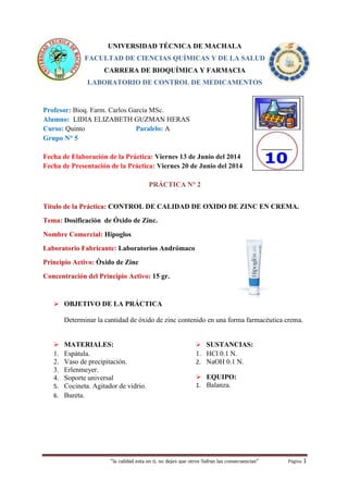 “la calidad esta en ti, no dejes que otros Sufran las consecuencias“ Página 1
UNIVERSIDAD TÉCNICA DE MACHALA
FACULTAD DE CIENCIAS QUÍMICAS Y DE LA SALUD
CARRERA DE BIOQUÍMICA Y FARMACIA
LABORATORIO DE CONTROL DE MEDICAMENTOS
Profesor: Bioq. Farm. Carlos García MSc.
Alumno: LIDIA ELIZABETH GUZMAN HERAS
Curso: Quinto Paralelo: A
Grupo N° 5
Fecha de Elaboración de la Práctica: Viernes 13 de Junio del 2014
Fecha de Presentación de la Práctica: Viernes 20 de Junio del 2014
PRÁCTICA N° 2
Título de la Práctica: CONTROL DE CALIDAD DE OXIDO DE ZINC EN CREMA.
Tema: Dosificación de Óxido de Zinc.
Nombre Comercial: Hipoglos
Laboratorio Fabricante: Laboratorios Andrómaco
Principio Activo: Óxido de Zinc
Concentración del Principio Activo: 15 gr.
 OBJETIVO DE LA PRÁCTICA
Determinar la cantidad de óxido de zinc contenido en una forma farmacéutica crema.
 MATERIALES:
1. Espátula.
2. Vaso de precipitación.
3. Erlenmeyer.
4. Soporte universal
5. Cocineta. Agitador de vidrio.
6. Bureta.
 SUSTANCIAS:
1. HCl 0.1 N.
2. NaOH 0.1 N.
 EQUIPO:
1. Balanza.
 