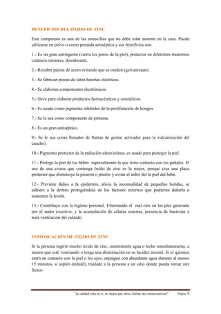 “la calidad esta en ti, no dejes que otros Sufran las consecuencias“ Página 5
BENEFICIOS DEL ÓXIDO DE ZINC
Este compuesto es una de las maravillas que no debe estar ausente en la casa. Puede
utilizarse en polvo o como pomada antiséptica y sus beneficios son:
1.- Es un gran astringente (cierra los poros de la piel), protector en diferentes trastornos
cutáneos menores, desodorante.
2.- Recubre piezas de acero evitando que se oxiden (galvanizado).
3.- Se fabrican piezas de latón baterías eléctricas.
4.- Se elaboran componentes electrónicos.
5.- Sirve para elaborar productos farmacéuticos y cosméticos.
6.- Es usado como pigmento inhibidor de la proliferación de hongos.
7.- Se le usa como componente de pinturas.
8.- Es un gran antiséptico.
9.- Se le usa como llenador de llantas de goma( activador para la vulcanización del
caucho).
10.- Pigmento protector de la radiación ultravioletas, es usado para proteger la piel.
11.- Protege la piel de los bebés especialmente la que tiene contacto con los pañales. El
uso de una crema que contenga óxido de zinc es la mejor, porque crea una placa
protector que disminuye la picazón o prurito y evitar el ardor del la piel del bebé.
12.- Previene daños a la epidermis, alivia la incomodidad de pequeñas heridas, se
adhiere a la dermis protegiéndola de los factores externos que pudieran dañarla o
aumentar la lesión.
13.- Contribuye con la higiene personal. Eliminando el mal olor en los pies generado
por el sudor excesivo, y la acumulación de células muertas, presencia de bacterias y
nula ventilación del calzado.
INTOXICACIÓN DE ÓXIDO DE ZINC
Si la persona ingirió mucho óxido de zinc, suminístrele agua o leche inmediatamente, a
menos que esté vomitando o tenga una disminución en su lucidez mental. Si el químico
entró en contacto con la piel o los ojos, enjuague con abundante agua durante al menos
15 minutos, si aspiró (inhaló), traslade a la persona a un sitio donde pueda tomar aire
fresco.
 