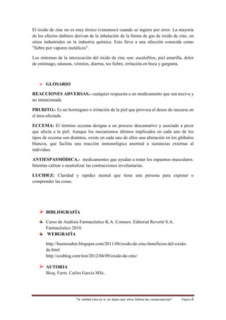 “la calidad esta en ti, no dejes que otros Sufran las consecuencias“ Página 6
El óxido de zinc no es muy tóxico (venenoso) cuando se ingiere por error. La mayoría
de los efectos dañinos derivan de la inhalación de la forma de gas de óxido de zinc, en
sitios industriales en la industria química. Esto lleva a una afección conocida como
"fiebre por vapores metálicos".
Los síntomas de la intoxicación del óxido de zinc son: escalofríos, piel amarilla, dolor
de estómago, náuseas, vómitos, diarrea, tos fiebre, irritación en boca y garganta.
 GLOSARIO
REACCIONES ADVERSAS.- cualquier respuesta a un medicamento que sea nociva y
no intencionada
PRURITO.- Es un hormigueo o irritación de la piel que provoca el deseo de rascarse en
el área afectada.
ECCEMA: El término eccema designa a un proceso descamativo y asociado a picor
que afecta a la piel. Aunque los mecanismos últimos implicados en cada uno de los
tipos de eccema son distintos, existe en cada uno de ellos una alteración en los glóbulos
blancos, que facilita una reacción inmunológica anormal a sustancias externas al
individuo.
ANTIESPASMÓDICA.- medicamentos que ayudan a tratar los espasmos musculares.
Intentan calmar o neutralizar las contracciones involuntarias.
LUCIDEZ: Claridad y rapidez mental que tiene una persona para exponer o
comprender las cosas.
 BIBLIOGRAFÍA
Curso de Análisis Farmacéutico K.A. Connors. Editorial Reverté S.A.
Farmacéutico 2010.
WEBGRAFÍA
http://buenosaber.blogspot.com/2011/08/oxido-de-zinc-beneficios-del-oxido-
de.html
http://cosblog.com/test/2012/04/09/oxido-de-zinc/
 AUTORIA
Bioq. Farm. Carlos García MSc.
 