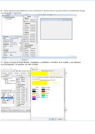 6.- Como siguiente paso debemos crear el formulario, damos click en la parte inferior en donde dice design
y se despliega lo siguiente:
7.- Vamos a la parte de abajo llamada contentpane y cambiamos el nombre de la variable y nos ubicamos
en el background y le ponemos un color al fondo
 