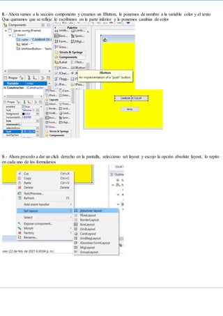 8.- Ahora vamos a la sección components y creamos un JButton, le ponemos de nombre a la variable color y el texto
Que queramos que se refleje lo escribimos en la parte inferior y le ponemos cambiar de color
9.- Ahora procedo a dar un click derecho en la pantalla, selecciono set layout y escojo la opción absolute layout, lo repito
en cada uno de los formularios
 