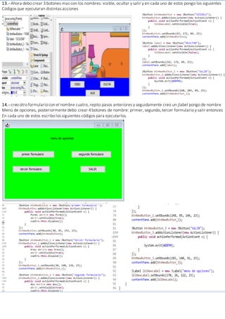 13.- Ahora debo crear 3 botones mas con los nombres: visible, ocultar y salir y en cada uno de estos pongo los siguientes
Códigos que ejecutaran distintas acciones
14.- creo otro formulario con el nombre cuatro, repito pasos anteriores y seguidamente creo un jlabel pongo de nombre
Menú de opciones, posteriormente debo crear 4 botones de nombre: primer, segundo, tercer formulario y salir entonces
En cada uno de estos escribo los siguientes códigos para ejecutarlos.
 