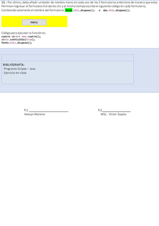 15.- Por último, debo añadir un botón de nombre menú en cada uno de los 3 formularios anteriores de manera que estos
Permitan regresar al formulario 4 al darles clic y al mismo tiempo escribo el siguiente código en cada formulario,
Cambiando solamente el nombre del formulario: form1.this.dispose(); o dos.this.dispose();
Código para ejecutar la función es:
cuatro abrir= new cuatro();
abrir.setVisible(true);
form1.this.dispose();
BIBLIOGRAFÍA:
Programa Eclipse – Java
Ejercicio en clase
f.) ______________________ f.) __________________
Keevyn Moreno MSc. Víctor Zapata
 