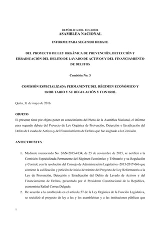 REPÚBLICA DEL ECUADOR
ASAMBLEA NACIONAL
1
INFORME PARA SEGUNDO DEBATE
DEL PROYECTO DE LEY ORGÁNICA DE PREVENCIÓN, DETECCIÓN Y
ERRADICACIÓN DEL DELITO DE LAVADO DE ACTIVOS Y DEL FINANCIAMIENTO
DE DELITOS
Comisión No. 3
COMISIÓN ESPECIALIZADA PERMANENTE DEL RÉGIMEN ECONÓMICO Y
TRIBUTARIO Y SU REGULACIÓN Y CONTROL
Quito, 31 de mayo de 2016
OBJETO
El presente tiene por objeto poner en conocimiento del Pleno de la Asamblea Nacional, el informe
para segundo debate del Proyecto de Ley Orgánica de Prevención, Detección y Erradicación del
Delito de Lavado de Activos y del Financiamiento de Delitos que fue asignado a la Comisión.
ANTECEDENTES
1. Mediante memorando No. SAN-2015-4134, de 25 de noviembre de 2015, se notificó a la
Comisión Especializada Permanente del Régimen Económico y Tributario y su Regulación
y Control, con la resolución del Consejo de Administración Legislativa -2015-2017-066 que
contiene la calificación y petición de inicio de trámite del Proyecto de Ley Reformatoria a la
Ley de Prevención, Detección y Erradicación del Delito de Lavado de Activos y del
Financiamiento de Delitos, presentado por el Presidente Constitucional de la República,
economista Rafael Correa Delgado.
2. De acuerdo a lo establecido en el artículo 57 de la Ley Orgánica de la Función Legislativa,
se socializó el proyecto de ley a las y los asambleístas y a las instituciones públicas que
 