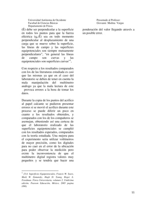 Universidad Autónoma de Occidente                            Presentado al Profesor:
      Facultad de Ciencias Básicas                                 Giovanni Medina Vargas
      Departamento de Física.
(Ë) debe ser perpendicular a la superficie               ponderación del valor llegando através a
en todos los puntos para que la fuerza                   un posible error.
eléctrica (qo*Ë) sea en todo momento
perpendicular al desplazamiento de una
carga que se mueve sobre la superficie,
las líneas de campo y las superficies
equipotenciales son siempre mutuamente
perpendiculares”, “en general las líneas
de     campo     son   curvas     y    las
                                       1
equipotenciales son superficies curvas” ,

Con respecto a los resultados comparados
con los de las literaturas estudiada es casi
que las mismas ya que en el caso del
laboratorio se deben de tener en cuenta la
mala manipulación del multímetro
análogo ya que la mala lectura de este
  provoca errores a la hora de tomar los
datos.

Durante la copia de los puntos del acrílico
al papel calcante se pudieron presentar
errores si se movió el acrílico durante este
proceso se puede diferir un poco en
cuanto a los resultados obtenidos, y
comparados con los de los compañeros se
asemejan, obteniendo así una certeza de
que el laboratorio realizado de las
superficies equipotenciales se cumplió
con los resultados esperados, comparados
con la teoría estudiada. Una mejora para
el experimento seria utilizar voltímetros
de mayor precisión, como los digitales
para no caer en el error de la ubicación
para poder observar la medición pero
existe la inconveniencia de que el
multímetro digital registra valores muy
pequeños y se tendría que hacer una


1
  23.4. Superficies Equipotenciales, Francis W. Sears,
Mark W. Zemansky, Hugh D. Young, Roger A.
Freedman. Física Universitaria, volumen 2. Undécima
edición. Pearson Educación, México, 2005 pagina
(890)

                                                                                              11
 