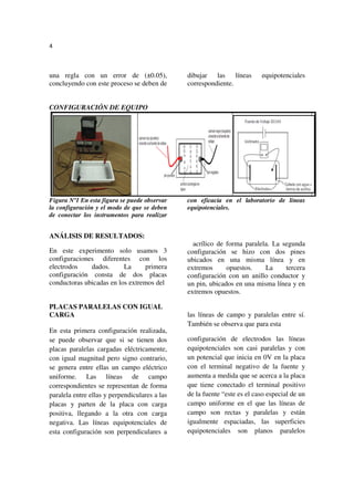 4



una regla con un error de (±0.05),             dibujar las líneas         equipotenciales
concluyendo con este proceso se deben de       correspondiente.


CONFIGURACIÓN DE EQUIPO




Figura Nº1 En esta figura se puede observar    con eficacia en el laboratorio de líneas
la configuración y el modo de que se deben     equipotenciales.
de conectar los instrumentos para realizar


ANÁLISIS DE RESULTADOS:
                                                 acrílico de forma paralela. La segunda
En este experimento solo usamos 3              configuración se hizo con dos pines
configuraciones diferentes con los             ubicados en una misma línea y en
electrodos    dados.      La     primera       extremos      opuestos.    La     tercera
configuración consta de dos placas             configuración con un anillo conductor y
conductoras ubicadas en los extremos del       un pin, ubicados en una misma línea y en
                                               extremos opuestos.

PLACAS PARALELAS CON IGUAL
CARGA                                          las líneas de campo y paralelas entre sí.
                                               También se observa que para esta
En esta primera configuración realizada,
se puede observar que si se tienen dos         configuración de electrodos las líneas
placas paralelas cargadas eléctricamente,      equipotenciales son casi paralelas y con
con igual magnitud pero signo contrario,       un potencial que inicia en 0V en la placa
se genera entre ellas un campo eléctrico       con el terminal negativo de la fuente y
uniforme. Las líneas de campo                  aumenta a medida que se acerca a la placa
correspondientes se representan de forma       que tiene conectado el terminal positivo
paralela entre ellas y perpendiculares a las   de la fuente “este es el caso especial de un
placas y parten de la placa con carga          campo uniforme en el que las líneas de
positiva, llegando a la otra con carga         campo son rectas y paralelas y están
negativa. Las líneas equipotenciales de        igualmente espaciadas, las superficies
esta configuración son perpendiculares a       equipotenciales son planos paralelos
 