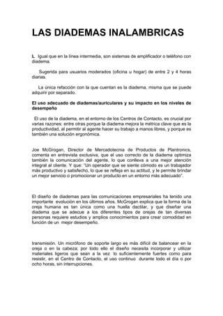 LAS DIADEMAS INALAMBRICAS

L Igual que en la línea intermedia, son sistemas de amplificador o teléfono con
diadema.

    Sugerida para usuarios moderados (oficina u hogar) de entre 2 y 4 horas
diarias.

   La única refacción con la que cuentan es la diadema, misma que se puede
adquirir por separado.

El uso adecuado de diademas/auriculares y su impacto en los niveles de
desempeño

 El uso de la diadema, en el entorno de los Centros de Contacto, es crucial por
varias razones: entre otras porque la diadema mejora la métrica clave que es la
productividad, al permitir al agente hacer su trabajo a manos libres, y porque es
también una solución ergonómica.


Joe McGrogan, Director de Mercadotecnia de Productos de Plantronics,
comenta en entrevista exclusiva, que el uso correcto de la diadema optimiza
también la comunicación del agente, lo que conlleva a una mejor atención
integral al cliente. Y que: “Un operador que se siente cómodo es un trabajador
más productivo y satisfecho, lo que se refleja en su actitud, y le permite brindar
un mejor servicio o promocionar un producto en un entorno más adecuado”.



El diseño de diademas para las comunicaciones empresariales ha tenido una
importante evolución en los últimos años. McGrogan explica que la forma de la
oreja humana es tan única como una huella dactilar, y que diseñar una
diadema que se adecue a los diferentes tipos de orejas de tan diversas
personas requiere estudios y amplios conocimientos para crear comodidad en
función de un mejor desempeño.



transmisión. Un micrófono de soporte largo es más difícil de balancear en la
oreja o en la cabeza; por todo ello el diseño necesita incorporar y utilizar
materiales ligeros que sean a la vez lo suficientemente fuertes como para
resistir, en el Centro de Contacto, el uso continuo durante todo el día o por
ocho horas, sin interrupciones.
 