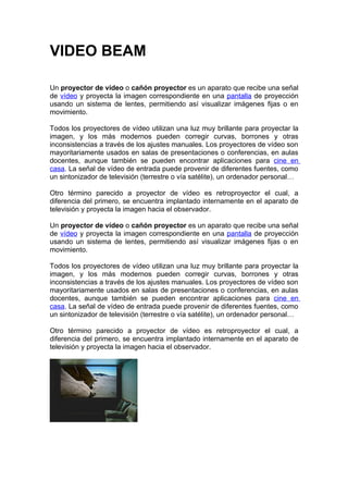 VIDEO BEAM

Un proyector de vídeo o cañón proyector es un aparato que recibe una señal
de vídeo y proyecta la imagen correspondiente en una pantalla de proyección
usando un sistema de lentes, permitiendo así visualizar imágenes fijas o en
movimiento.

Todos los proyectores de vídeo utilizan una luz muy brillante para proyectar la
imagen, y los más modernos pueden corregir curvas, borrones y otras
inconsistencias a través de los ajustes manuales. Los proyectores de vídeo son
mayoritariamente usados en salas de presentaciones o conferencias, en aulas
docentes, aunque también se pueden encontrar aplicaciones para cine en
casa. La señal de vídeo de entrada puede provenir de diferentes fuentes, como
un sintonizador de televisión (terrestre o vía satélite), un ordenador personal…

Otro término parecido a proyector de vídeo es retroproyector el cual, a
diferencia del primero, se encuentra implantado internamente en el aparato de
televisión y proyecta la imagen hacia el observador.

Un proyector de vídeo o cañón proyector es un aparato que recibe una señal
de vídeo y proyecta la imagen correspondiente en una pantalla de proyección
usando un sistema de lentes, permitiendo así visualizar imágenes fijas o en
movimiento.

Todos los proyectores de vídeo utilizan una luz muy brillante para proyectar la
imagen, y los más modernos pueden corregir curvas, borrones y otras
inconsistencias a través de los ajustes manuales. Los proyectores de vídeo son
mayoritariamente usados en salas de presentaciones o conferencias, en aulas
docentes, aunque también se pueden encontrar aplicaciones para cine en
casa. La señal de vídeo de entrada puede provenir de diferentes fuentes, como
un sintonizador de televisión (terrestre o vía satélite), un ordenador personal…

Otro término parecido a proyector de vídeo es retroproyector el cual, a
diferencia del primero, se encuentra implantado internamente en el aparato de
televisión y proyecta la imagen hacia el observador.
 