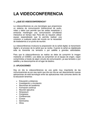 LA VIDEOCONFERENCIA
1.- ¿QUE ES VIDEOCONFERENCIA?

La videoconferencia es una tecnología que proporciona
un sistema de comunicación bidireccional de audio,
video y datos que permite que las sedes receptoras y
emisoras mantengan una comunicación simultánea
interactiva en tiempo real. Para ello se requiere utilizar
equipo especializado que te permita realizar una
conexión a cualquier parte del mundo sin la necesidad
de trasladarnos a un punto de reunión.

La videoconferencia involucra la preparación de la señal digital, la transmisión
digital y el proceso de la señal que se recibe. Cuando la señal es digitalizada
esta se transmite vía terrestre o por satélite a grandes velocidades.

Para que la videoconferencia se realice se debe de comprimir la imagen
mediante un CODEC. Los datos se comprimen en el equipo de origen, viajan
comprimidos a través de algún circuito de comunicación, ya sea terrestre o por
satélite y se descomprime en el lugar de destino.

2.- APLICACIONES

Hoy en día la videoconferencia es una parte muy importante de las
comunicaciones es por esa razón que día con día se van descubriendo nuevas
aplicaciones de esta tecnología entre las aplicaciones más comunes dentro de
la educación tenemos:

   •   Educación a distancia
   •   Investigación y vinculación
   •   Reuniones de academia
   •   Formación continua
   •   Reunión ejecutiva
   •   Simposium
   •   Congresos
   •   Conferencias
   •   Cursos
   •   Seminarios
   •   Otros
 