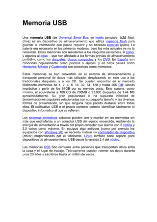 Memoria USB
Una memoria USB (de Universal Serial Bus; en inglés pendrive, USB flash
drive) es un dispositivo de almacenamiento que utiliza memoria flash para
guardar la información que puede requerir y no necesita baterías (pilas). La
batería era necesaria en los primeros modelos, pero los más actuales ya no la
necesitan. Estas memorias son resistentes a los rasguños (externos), al polvo,
y algunos al agua —que han afectado a las formas previas de almacenamiento
portátil—, como los disquetes, discos compactos y los DVD. En España son
conocidas popularmente como pinchos o lápices, y en otros países como
Honduras, México y Guatemala son conocidas como memorias.

Estas memorias se han convertido en el sistema de almacenamiento y
transporte personal de datos más utilizado, desplazando en este uso a los
tradicionales disquetes, y a los CD. Se pueden encontrar en el mercado
fácilmente memorias de 1, 2, 4, 8, 16, 32, 64, 128 y hasta 256 GB; siendo
impráctico a partir de los 64GB por su elevado costo. Esto supone, como
mínimo, el equivalente a 180 CD de 700MB o 91.000 disquetes de 1.44 MB
aproximadamente. Su gran popularidad le ha supuesto infinidad de
denominaciones populares relacionadas con su pequeño tamaño y las diversas
formas de presentación, sin que ninguna haya podido destacar entre todas
ellas. El calificativo USB o el propio contexto permite identificar fácilmente el
dispositivo informático al que se refieren.

Los sistemas operativos actuales pueden leer y escribir en las memorias sin
más que enchufarlas a un conector USB del equipo encendido, recibiendo la
energía de alimentación a través del propio conector que cuenta con 5 voltios y
2,5 vatios como máximo. En equipos algo antiguos (como por ejemplo los
equipados con Windows 98) se necesita instalar un controlador de dispositivo
(driver) proporcionado por el fabricante. Linux también tiene soporte para
dispositivos de almacenamiento USB desde la versión 2.4 del núcleo.

Las memorias USB Son comunes entre personas que transportan datos entre
la casa y el lugar de trabajo. Teóricamente pueden retener los datos durante
unos 20 años y escribirse hasta un millón de veces.
 