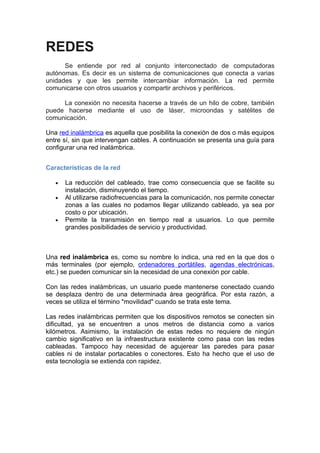 REDES
      Se entiende por red al conjunto interconectado de computadoras
autónomas. Es decir es un sistema de comunicaciones que conecta a varias
unidades y que les permite intercambiar información. La red permite
comunicarse con otros usuarios y compartir archivos y periféricos.

     La conexión no necesita hacerse a través de un hilo de cobre, también
puede hacerse mediante el uso de láser, microondas y satélites de
comunicación.

Una red inalámbrica es aquella que posibilita la conexión de dos o más equipos
entre sí, sin que intervengan cables. A continuación se presenta una guía para
configurar una red inalámbrica.


Características de la red

   •   La reducción del cableado, trae como consecuencia que se facilite su
       instalación, disminuyendo el tiempo.
   •   Al utilizarse radiofrecuencias para la comunicación, nos permite conectar
       zonas a las cuales no podamos llegar utilizando cableado, ya sea por
       costo o por ubicación.
   •   Permite la transmisión en tiempo real a usuarios. Lo que permite
       grandes posibilidades de servicio y productividad.



Una red inalámbrica es, como su nombre lo indica, una red en la que dos o
más terminales (por ejemplo, ordenadores portátiles, agendas electrónicas,
etc.) se pueden comunicar sin la necesidad de una conexión por cable.

Con las redes inalámbricas, un usuario puede mantenerse conectado cuando
se desplaza dentro de una determinada área geográfica. Por esta razón, a
veces se utiliza el término "movilidad" cuando se trata este tema.

Las redes inalámbricas permiten que los dispositivos remotos se conecten sin
dificultad, ya se encuentren a unos metros de distancia como a varios
kilómetros. Asimismo, la instalación de estas redes no requiere de ningún
cambio significativo en la infraestructura existente como pasa con las redes
cableadas. Tampoco hay necesidad de agujerear las paredes para pasar
cables ni de instalar portacables o conectores. Esto ha hecho que el uso de
esta tecnología se extienda con rapidez.
 