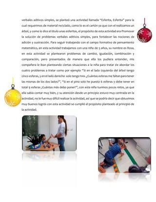 verbales aditivos simples, se planteó una actividad llamada “Esferita, Esferita” para la
cual requerimos de material reciclado, como lo es el cartón ya que con el realizamos un
árbol, y como lo dice el titulo unas esferitas, el propósito de esta actividad era Promover
la solución de problemas verbales aditivos simples, para fortalecer las nociones de
adición y sustracción. Para seguir trabajando con el campo formativo de pensamiento
matemático, en esta actividad trabajamos con una niña de 5 años, su nombre es Rosa,
en esta actividad se plantearon problemas de cambio, igualación, combinación y
comparación, pero presentados de manera que ella los pudiera entender, mis
compañera le iban planteando ciertas situaciones a la niña para tratar de abordar los
cuatro problemas a tratar como por ejemplo “Si en el lado izquierdo del árbol tengo
cinco esferas, y en el lado derecho solo tengo tres ,¿Cuántas esferas me faltan para tener
las mismas de los dos lados?”, “Si en el pino solo he puesto 6 esferas y debe tener en
total 9 esferas ¿Cuántas más debo poner?”, con esta niña tuvimos pocos retos, ya que
ella sabía contar muy bien, y su atención desde un principio estuvo muy centrada en la
actividad, no le fue muy difícil realizar la actividad, así que se podría decir que obtuvimos
muy buenos logros con esta actividad se cumplió el propósito planteado al principio de
la actividad.
 
