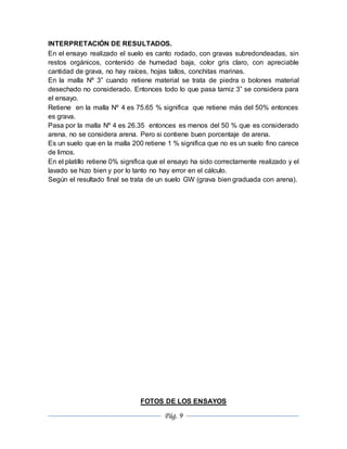 Pág. 9
INTERPRETACIÓN DE RESULTADOS.
En el ensayo realizado el suelo es canto rodado, con gravas subredondeadas, sin
restos orgánicos, contenido de humedad baja, color gris claro, con apreciable
cantidad de grava, no hay raíces, hojas tallos, conchitas marinas.
En la malla Nº 3” cuando retiene material se trata de piedra o bolones material
desechado no considerado. Entonces todo lo que pasa tamiz 3” se considera para
el ensayo.
Retiene en la malla Nº 4 es 75.65 % significa que retiene más del 50% entonces
es grava.
Pasa por la malla Nº 4 es 26.35 entonces es menos del 50 % que es considerado
arena, no se considera arena. Pero si contiene buen porcentaje de arena.
Es un suelo que en la malla 200 retiene 1 % significa que no es un suelo fino carece
de limos.
En el platillo retiene 0% significa que el ensayo ha sido correctamente realizado y el
lavado se hizo bien y por lo tanto no hay error en el cálculo.
Según el resultado final se trata de un suelo GW (grava bien graduada con arena).
FOTOS DE LOS ENSAYOS
 