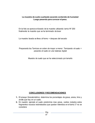 Pág.
10
La muestra de suelo cuarteada sacando contenido de humedad
Luego pesando para conocer el peso.
.
En la foto se aprecia el lavado de la muestra utilizando tamiz Nº 200
finalmente la muestra que se ha terminado de lavar
La muestra lavada se lleva al horno + despues del secado
Preparando los Tamices en orden de mayor a menor. Tamizando el suelo +
pesando el suelo en una balanza digital
Muestra de suelo que se ha seleccionado por tamaño
CONCLUSIONES Y RECOMENDACIONES
1. El ensayo Granulométrico determina los porcentajes de grava, arena, limo y
arcilla que hay en un suelo.
2. En nuestro ejemplo el suelo predomina mas grava, cantos rodados estos
fragmentos rocosos redondeados que quedan retenidos en el tamiz 3” no se
considera
 