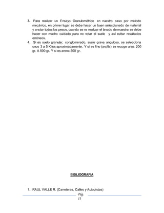 Pág.
11
3. Para realizar un Ensayo Granulométrico en nuestro caso por método
mecánico, en primer lugar se debe hacer un buen seleccionado de material
y anotar todos los pesos, cuando se va realizar el lavado de muestra se debe
hacer con mucho cuidado para no votar el suelo y así evitar resultados
erróneos.
4. Si es suelo granular, conglomerado, suelo grava angulosa, se selecciona
unos 3 a 5 Kilos aproximadamente. Y si es fino (arcilla) se recoge unos 200
gr. A 500 gr. Y si es arena 500 gr.
BIBLIOGRAFIA
1. RAUL VALLE R. (Carreteras, Calles y Autopistas)
 