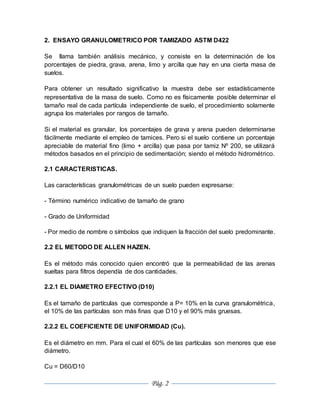 Pág. 2
2. ENSAYO GRANULOMETRICO POR TAMIZADO ASTM D422
Se llama también análisis mecánico, y consiste en la determinación de los
porcentajes de piedra, grava, arena, limo y arcilla que hay en una cierta masa de
suelos.
Para obtener un resultado significativo la muestra debe ser estadísticamente
representativa de la masa de suelo. Como no es físicamente posible determinar el
tamaño real de cada partícula independiente de suelo, el procedimiento solamente
agrupa los materiales por rangos de tamaño.
Si el material es granular, los porcentajes de grava y arena pueden determinarse
fácilmente mediante el empleo de tamices. Pero si el suelo contiene un porcentaje
apreciable de material fino (limo + arcilla) que pasa por tamiz Nº 200, se utilizará
métodos basados en el principio de sedimentación; siendo el método hidrométrico.
2.1 CARACTERISTICAS.
Las características granulométricas de un suelo pueden expresarse:
- Término numérico indicativo de tamaño de grano
- Grado de Uniformidad
- Por medio de nombre o símbolos que indiquen la fracción del suelo predominante.
2.2 EL METODO DE ALLEN HAZEN.
Es el método más conocido quien encontró que la permeabilidad de las arenas
sueltas para filtros dependía de dos cantidades.
2.2.1 EL DIAMETRO EFECTIVO (D10)
Es el tamaño de partículas que corresponde a P= 10% en la curva granulométrica,
el 10% de las partículas son más finas que D10 y el 90% más gruesas.
2.2.2 EL COEFICIENTE DE UNIFORMIDAD (Cu).
Es el diámetro en mm. Para el cual el 60% de las partículas son menores que ese
diámetro.
Cu = D60/D10
 