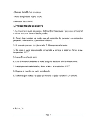 Pág. 4
- Balanza digital 0.1 de precisión.
- Horno temperatura 105º a 110ºC.
- Bandejas de Aluminio.
4. PROCEDIMIENTO DE ENSAYO
1- La muestra de suelo se cuartea, distribuir bien las gravas y se escoge el material
a utilizar en forma de cruz las diagonales.
2. Sacar dos muestras de suelo para el contenido de humedad en recipientes
pequeños, enumerados y pesar llevar al horno.
3. Si es suelo granular, conglomerado, 5 Kilos aproximadamente.
4. Se pesa el suelo seleccionado en húmedo y se lleva a secar en horno a una
temperatura 110ºC.
5. Luego Pesa el suelo seco
6. Lava el material utilizando la malla 2oo para desechar todo el material fino.
7. Luego pesar el suelo lavado y llevar a horno a temperatura 110ºC
8. Se pesa la muestra de suelo seco lavado
8. Se tamiza por Mallas y el peso que retiene se pesa y anota en un formato.
CÁLCULOS
 