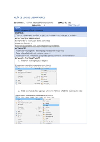 GUÍA DE USO DE LABORATORIOS
ESTUDIANTE: Keevyn Alfonso Moreno Pazmiño SEMESTRE: 2do
PARALELO: C PRÁCTICA: #2
TEMA:
Unión e intersección de conjuntos
OBJETIVO:
Conocer, aprender y resolver el ejercicio planteado en clase por el profesor
RESULTADOS DE APRENDIZAJE
Comprender la resolución de los conjuntos
Hacer uso de ant y or
Conocer las variables y los conjuntos correspondientes
ACTIVIDADES:
· Hacer uso del programa de eclipse para resolver el ejercicio
· Desarrollar el ejercicio de manera correcta
· Hacer uso de los comandos apropiados para su correcto funcionamiento
DESARROLLO DE CONTENIDOS
1. Crear un nuevo proyecto de java
2. Creo una nueva clase y pongo un nuevo nombre y habilito public static void
 
