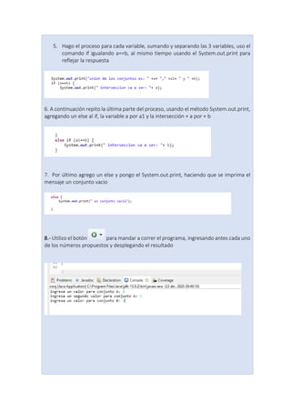 5. Hago el proceso para cada variable, sumando y separando las 3 variables, uso el
comando if igualando a==b, al mismo tiempo usando el System.out.print para
reflejar la respuesta
6. A continuación repito la última parte del proceso, usando el método System.out.print,
agregando un else al if, la variable a por a1 y la intersección + a por + b
7. Por último agrego un else y pongo el System.out.print, haciendo que se imprima el
mensaje un conjunto vacio
8.- Utilizo el botón para mandar a correr el programa, ingresando antes cada uno
de los números propuestos y desplegando el resultado
 