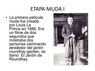 ETAPA MUDA I
• La primera película
  muda fue creada
  por Louis Le
  Prince en 1888. Era
  un filme de dos
  segundos que
  mostraba dos
  personas caminando
  alrededor del jardín
  roundhay garden, se
  llamo El Jardín de
  Roundhay.
 