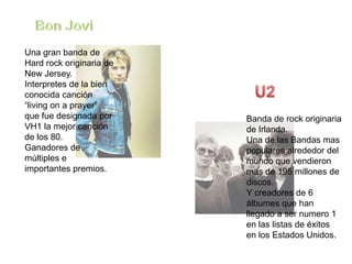 Una gran banda de
Hard rock originaria de
New Jersey.
Interpretes de la bien
conocida canción
“living on a prayer”
que fue designada por     Banda de rock originaria
VH1 la mejor canción      de Irlanda.
de los 80.                Una de las Bandas mas
Ganadores de              populares alrededor del
múltiples e               mundo que vendieron
importantes premios.      mas de 195 millones de
                          discos.
                          Y creadores de 6
                          álbumes que han
                          llegado a ser numero 1
                          en las listas de éxitos
                          en los Estados Unidos.
 
