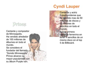Cantante y actriz
                        Estadounidense que
                        ha vendido mas de 50
                        millones de discos y
                        20 millones de
                        sencillos en todo el
                        mundo.
Cantante y compositor   Fue la primera
de Minneapolis.         cantante femenina en
Ha vendido alrededor    tener 4 sencillos de un
de 100 millones de      mismo disco en el top
álbumes en todo el      5 de Billboard.
mundo.
Se considera el
fundador del llamado
“Sonido Minneapolis”.
Prince alcanzo su
mayor popularidad con
su álbum Purple rain.
 