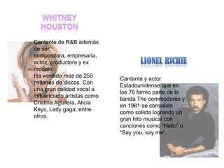 Cantante de R&B además
de ser
compositora, empresaria,
actriz, productora y ex
modelo.
Ha vendido mas de 250
                             Cantante y actor
millones de discos. Con
                             Estadounidense que en
una gran calidad vocal a
                             los 70 formo parte de la
influenciado artistas como
                             banda The commodores y
Cristina Aguilera, Alicia
                             en 1981 se consolido
Keys, Lady gaga, entre
                             como solista logrando un
otros.
                             gran hito musical con
                             canciones como “Hello” o
                             “Say you, say me”.
 